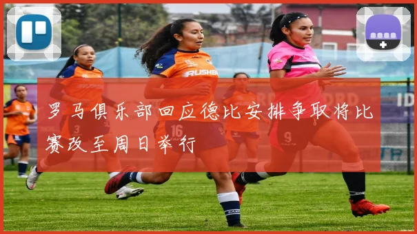 罗马俱乐部回应德比安排争取将比赛改至周日举行