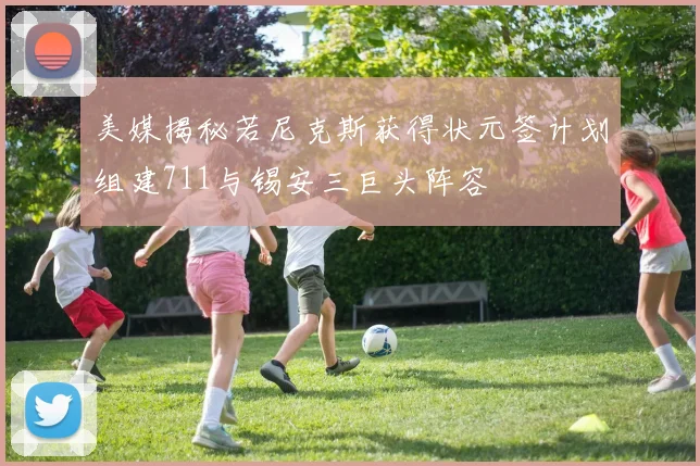 美媒揭秘若尼克斯获得状元签计划组建711与锡安三巨头阵容