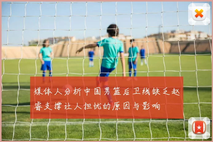 媒体人分析中国男篮后卫线缺乏赵睿支撑让人担忧的原因与影响