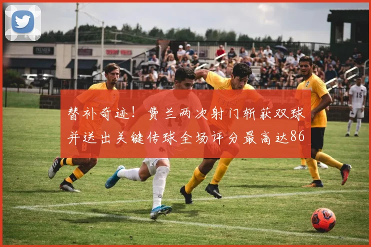 替补奇迹！费兰两次射门斩获双球并送出关键传球全场评分最高达86