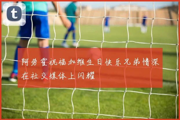 阿劳霍祝福加维生日快乐兄弟情深在社交媒体上闪耀