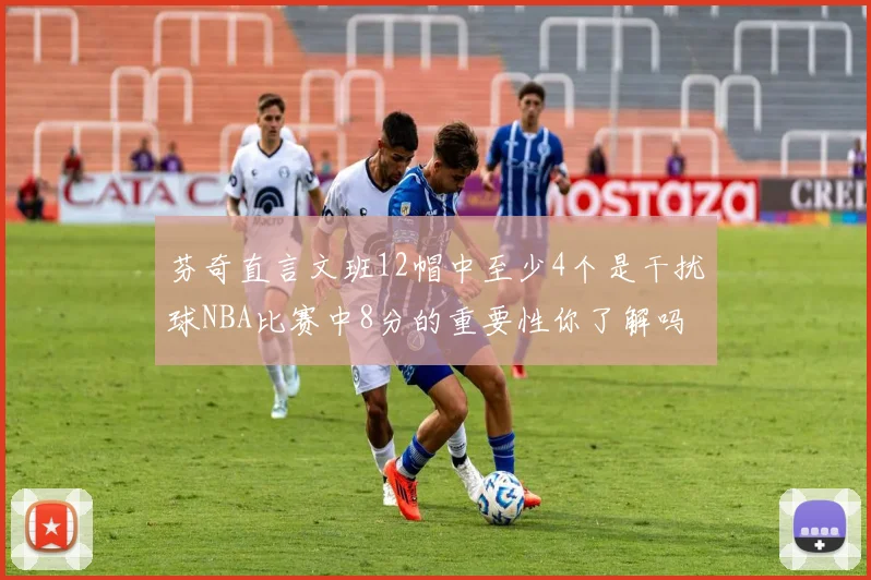芬奇直言文班12帽中至少4个是干扰球NBA比赛中8分的重要性你了解吗