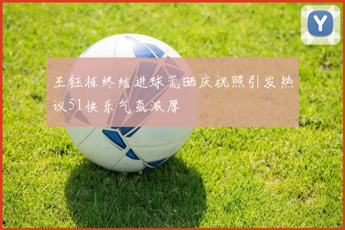王钰栋终结进球荒晒庆祝照引发热议51快乐气氛浓厚