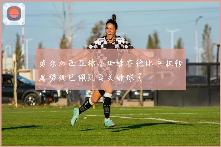 劳尔加西亚称小蜘蛛在德比中扭转局势姆巴佩则是关键球员