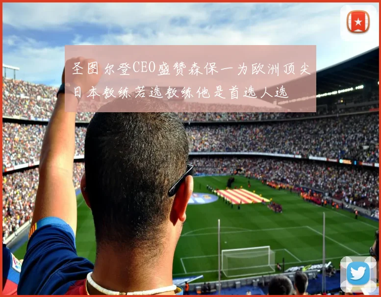 圣图尔登CEO盛赞森保一为欧洲顶尖日本教练若选教练他是首选人选