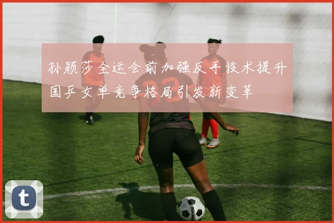 孙颖莎全运会前加强反手技术提升国乒女单竞争格局引发新变革