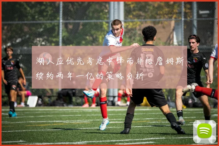 湖人应优先考虑中锋而非给詹姆斯续约两年一亿的策略分析