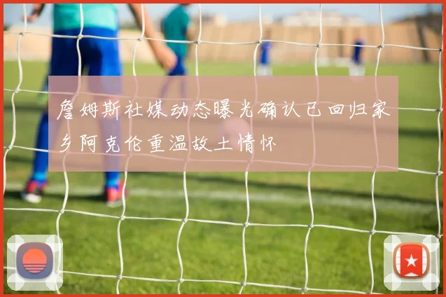 詹姆斯社媒动态曝光确认已回归家乡阿克伦重温故土情怀