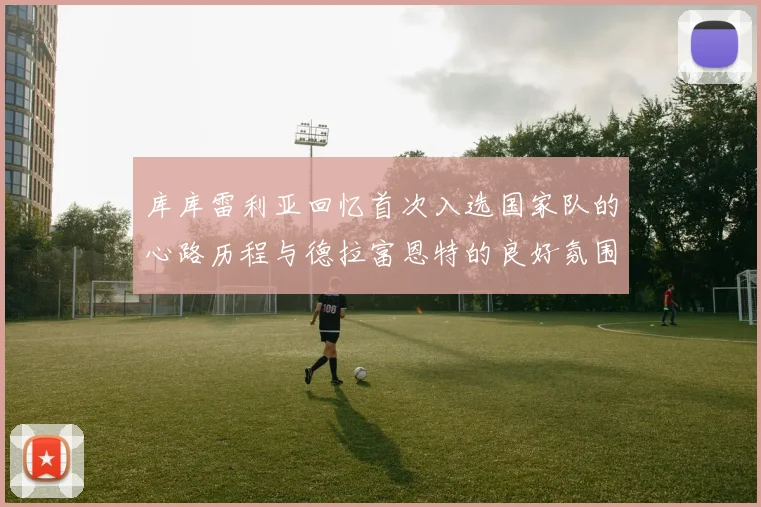 库库雷利亚回忆首次入选国家队的心路历程与德拉富恩特的良好氛围
