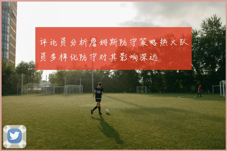 评论员分析詹姆斯防守策略热火队员多样化防守对其影响深远