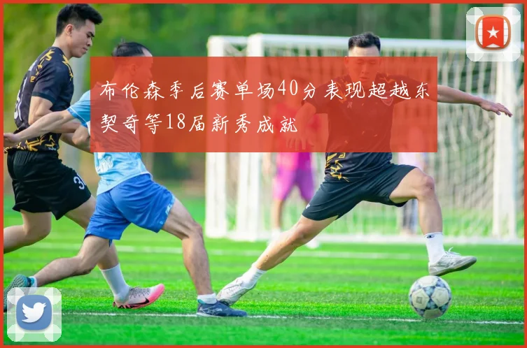 布伦森季后赛单场40分表现超越东契奇等18届新秀成就