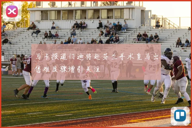 马卡报道门迪将赴芬兰手术皇马出售难度骤增引关注