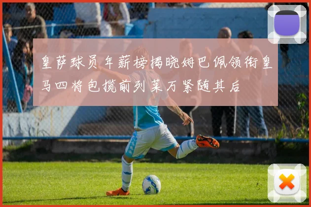 皇萨球员年薪榜揭晓姆巴佩领衔皇马四将包揽前列莱万紧随其后