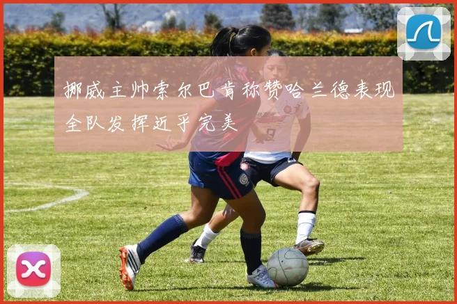 挪威主帅索尔巴肯称赞哈兰德表现全队发挥近乎完美
