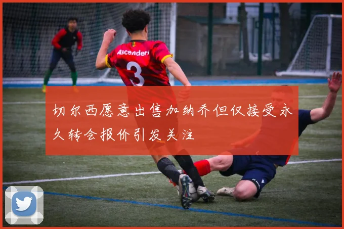 切尔西愿意出售加纳乔但仅接受永久转会报价引发关注
