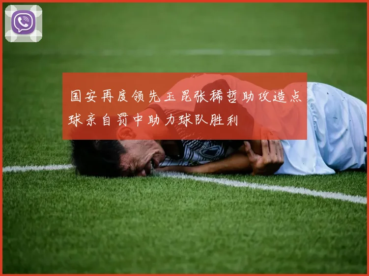 国安再度领先玉昆张稀哲助攻造点球亲自罚中助力球队胜利