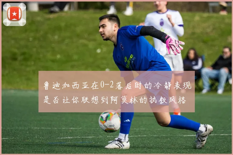 鲁迪加西亚在0-2落后时的冷静表现是否让你联想到阿莫林的执教风格