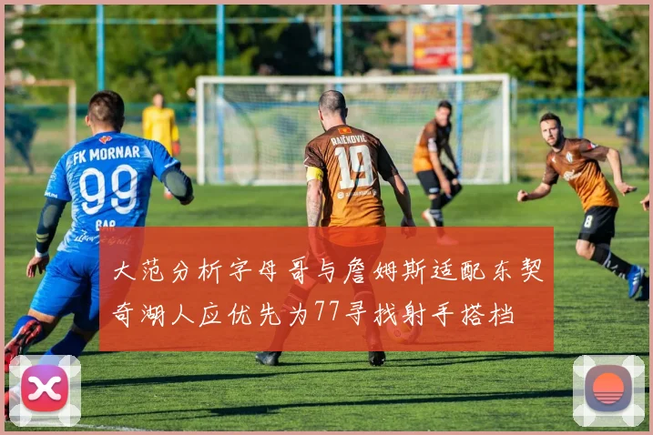 大范分析字母哥与詹姆斯适配东契奇湖人应优先为77寻找射手搭档