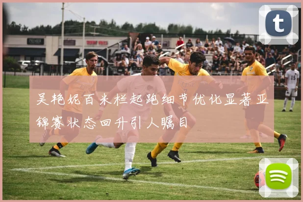 吴艳妮百米栏起跑细节优化显著亚锦赛状态回升引人瞩目