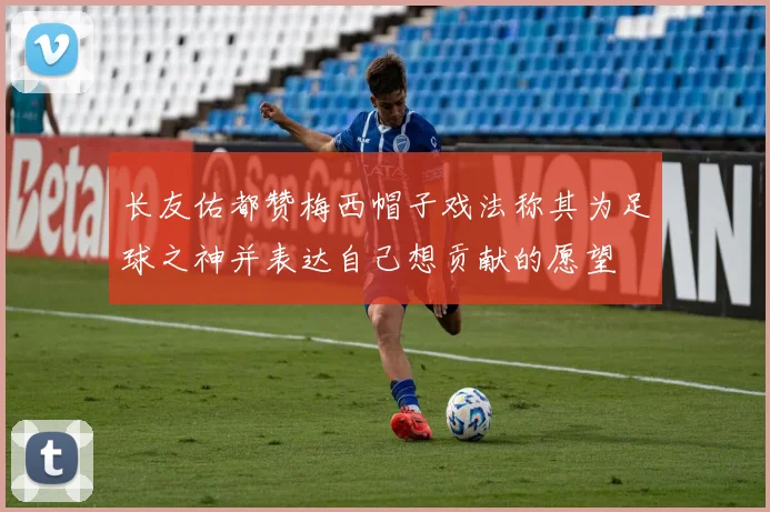 长友佑都赞梅西帽子戏法称其为足球之神并表达自己想贡献的愿望