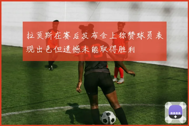 拉莫斯在赛后发布会上称赞球员表现出色但遗憾未能取得胜利