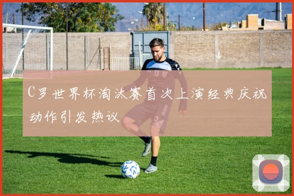 C罗世界杯淘汰赛首次上演经典庆祝动作引发热议