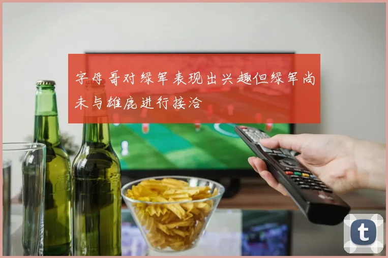 字母哥对绿军表现出兴趣但绿军尚未与雄鹿进行接洽