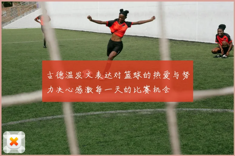 古德温发文表达对篮球的热爱与努力决心感激每一天的比赛机会