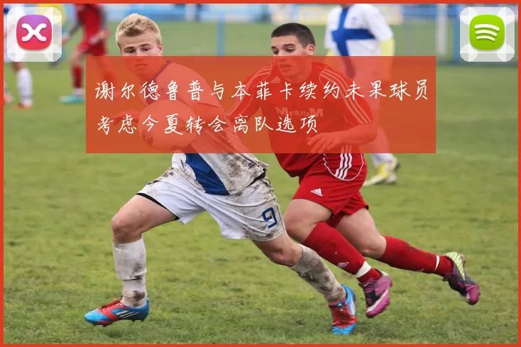 谢尔德鲁普与本菲卡续约未果球员考虑今夏转会离队选项